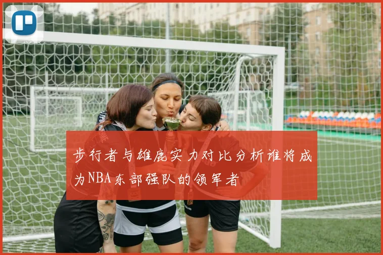 步行者与雄鹿实力对比分析谁将成为NBA东部强队的领军者