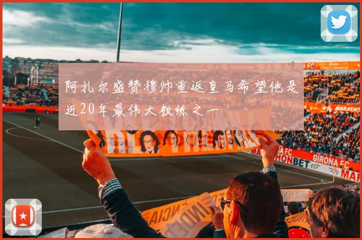 阿扎尔盛赞穆帅重返皇马希望他是近20年最伟大教练之一